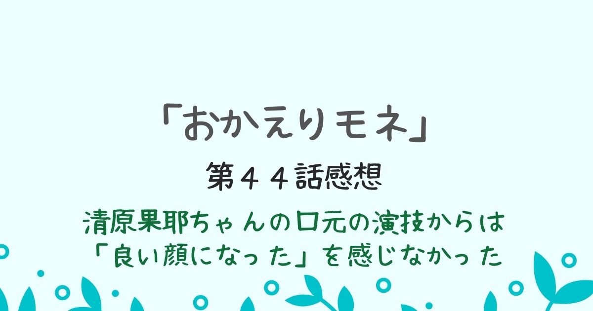 「おかえりモネ」清原果耶の口元の演技　第４４話感想